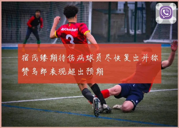 宿茂臻期待伤病球员尽快复出并称赞乌郎表现超出预期