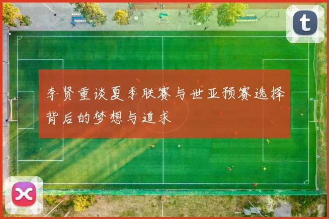 李贤重谈夏季联赛与世亚预赛选择背后的梦想与追求