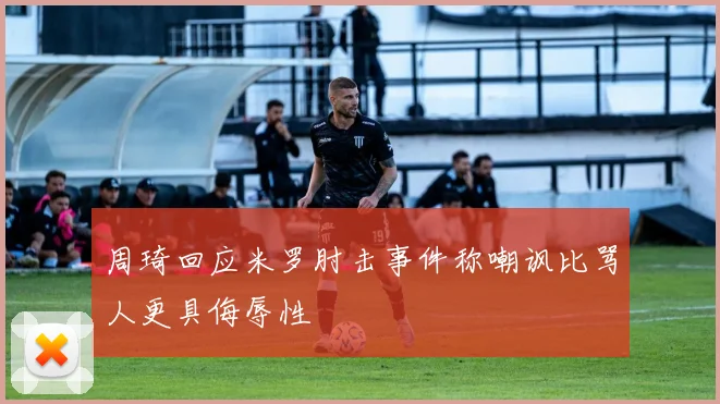 周琦回应米罗肘击事件称嘲讽比骂人更具侮辱性