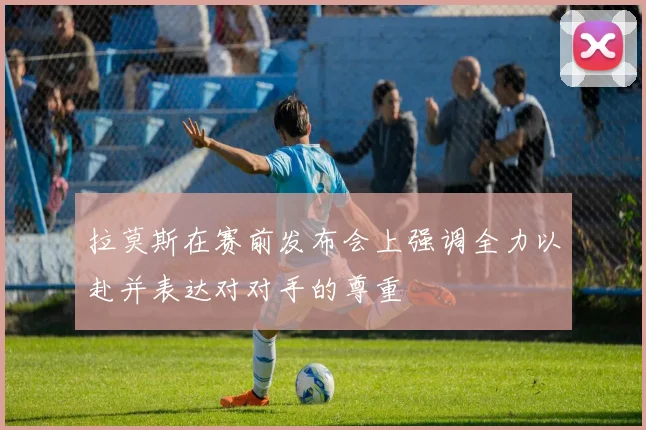 拉莫斯在赛前发布会上强调全力以赴并表达对对手的尊重