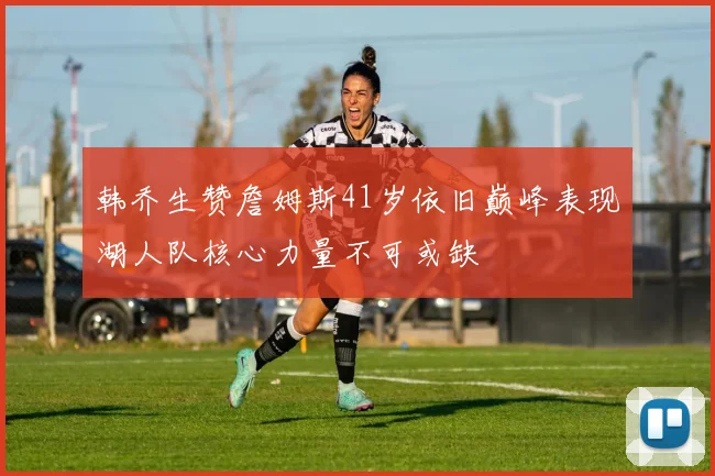 韩乔生赞詹姆斯41岁依旧巅峰表现湖人队核心力量不可或缺