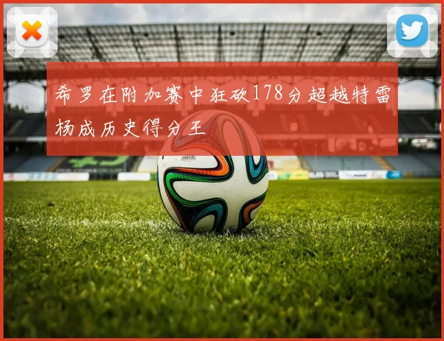 希罗在附加赛中狂砍178分超越特雷杨成历史得分王