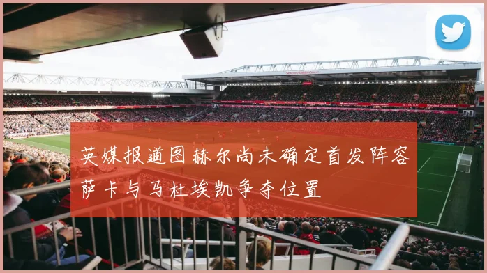 英媒报道图赫尔尚未确定首发阵容萨卡与马杜埃凯争夺位置