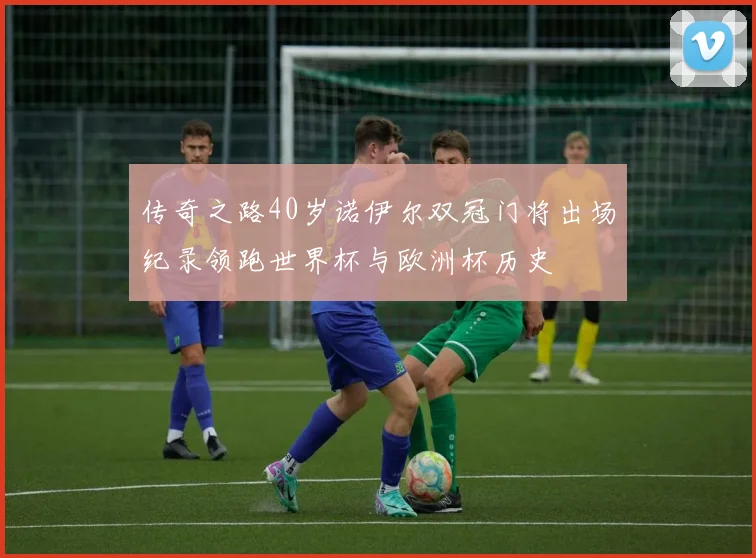 传奇之路40岁诺伊尔双冠门将出场纪录领跑世界杯与欧洲杯历史