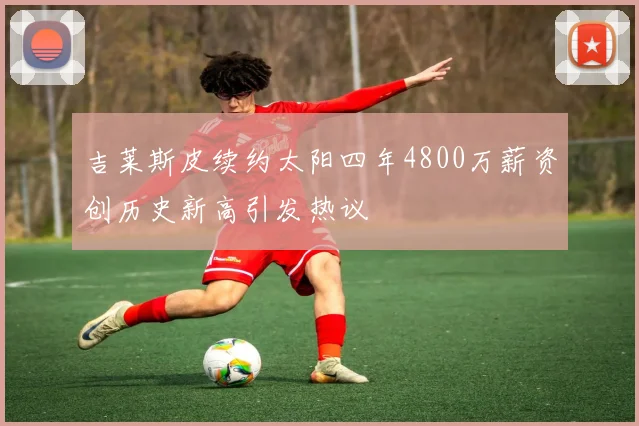 吉莱斯皮续约太阳四年4800万薪资创历史新高引发热议