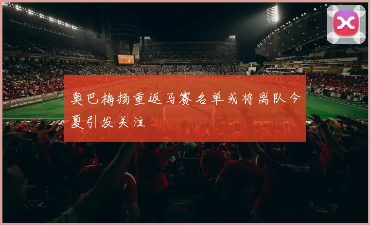 奥巴梅扬重返马赛名单或将离队今夏引发关注
