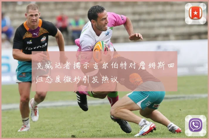 克城记者揭示吉尔伯特对詹姆斯回归态度微妙引发热议