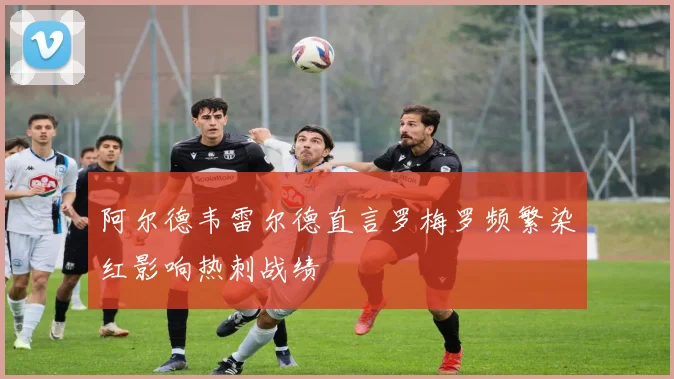 阿尔德韦雷尔德直言罗梅罗频繁染红影响热刺战绩