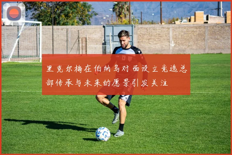 里克尔梅在伯纳乌对面设立竞选总部传承与未来的愿景引发关注