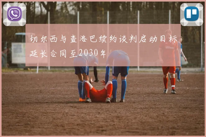 切尔西与查洛巴续约谈判启动目标延长合同至2030年