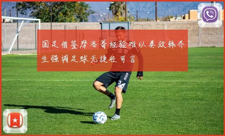国足借鉴摩洛哥经验难以奏效韩乔生强调足球无捷径可言