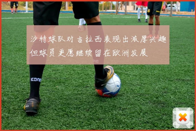 沙特球队对吉拉西表现出浓厚兴趣但球员更愿继续留在欧洲发展
