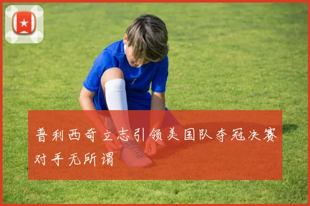 普利西奇立志引领美国队夺冠决赛对手无所谓