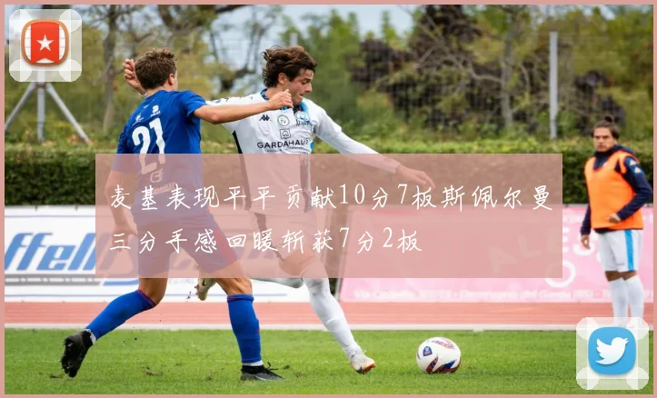 麦基表现平平贡献10分7板斯佩尔曼三分手感回暖斩获7分2板