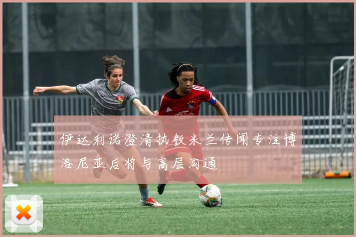 伊达利诺澄清执教米兰传闻专注博洛尼亚后将与高层沟通