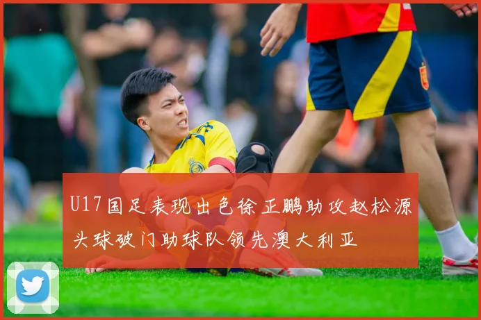 U17国足表现出色徐正鹏助攻赵松源头球破门助球队领先澳大利亚