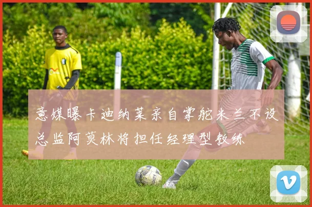 意媒曝卡迪纳莱亲自掌舵米兰不设总监阿莫林将担任经理型教练