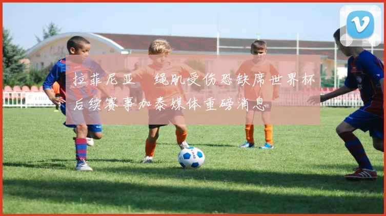 拉菲尼亚腘绳肌受伤恐缺席世界杯后续赛事加泰媒体重磅消息