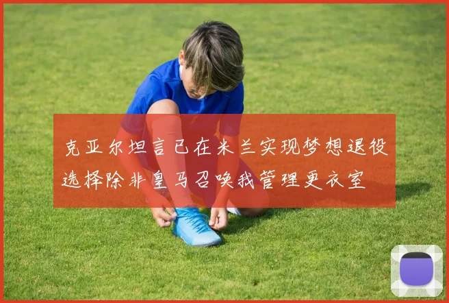 克亚尔坦言已在米兰实现梦想退役选择除非皇马召唤我管理更衣室