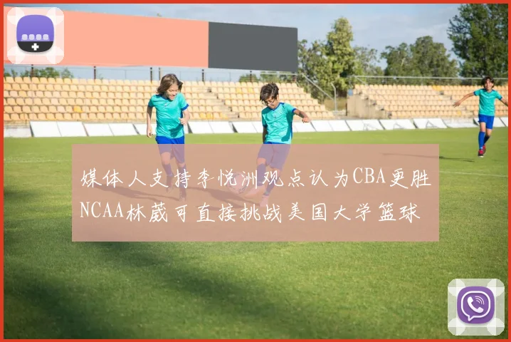 媒体人支持李悦洲观点认为CBA更胜NCAA林葳可直接挑战美国大学篮球