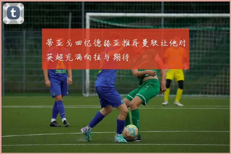 蒂亚戈回忆德赫亚推荐曼联让他对英超充满向往与期待