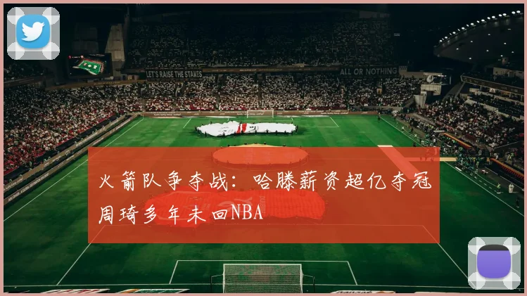 火箭队争夺战：哈滕薪资超亿夺冠周琦多年未回NBA
