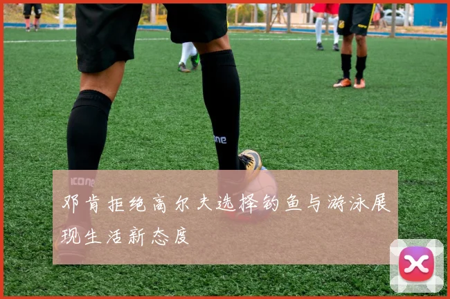 邓肯拒绝高尔夫选择钓鱼与游泳展现生活新态度