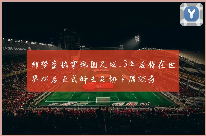 郑梦奎执掌韩国足坛13年后将在世界杯后正式辞去足协主席职务