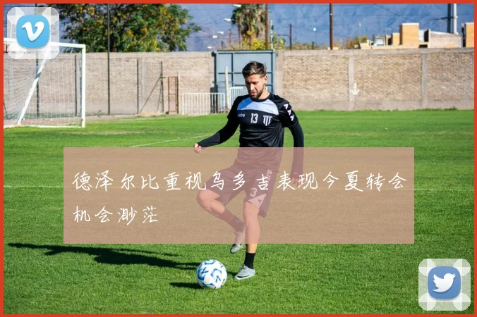 德泽尔比重视乌多吉表现今夏转会机会渺茫