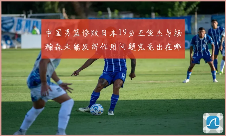 中国男篮惨败日本19分王俊杰与杨瀚森未能发挥作用问题究竟出在哪儿