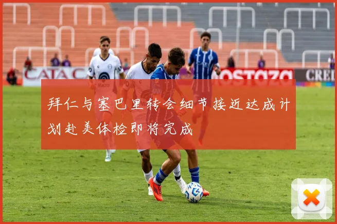 拜仁与塞巴里转会细节接近达成计划赴美体检即将完成