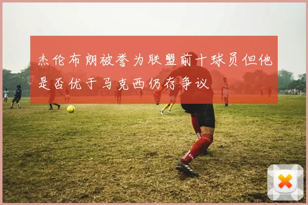 杰伦布朗被誉为联盟前十球员但他是否优于马克西仍存争议