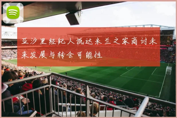 亚沙里经纪人抵达米兰之家商讨未来发展与转会可能性