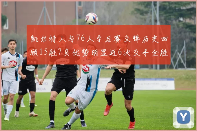 凯尔特人与76人季后赛交锋历史回顾15胜7负优势明显近6次交手全胜晋级