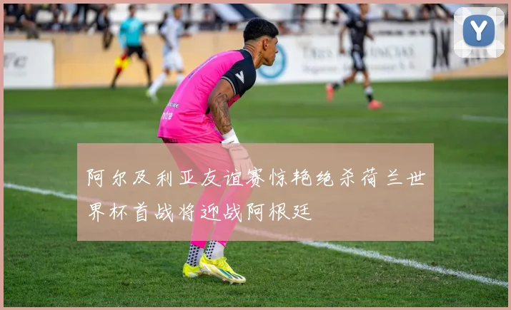 阿尔及利亚友谊赛惊艳绝杀荷兰世界杯首战将迎战阿根廷