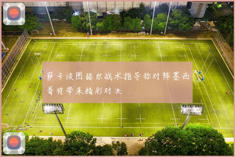 萨卡谈图赫尔战术指导称对阵墨西哥将带来精彩对决